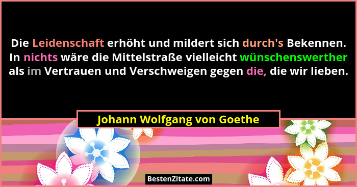 Die Leidenschaft erhöht und mildert sich durch's Bekennen. In nichts wäre die Mittelstraße vielleicht wünschenswerthe... - Johann Wolfgang von Goethe