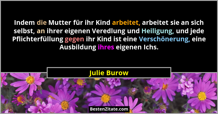 Indem die Mutter für ihr Kind arbeitet, arbeitet sie an sich selbst, an ihrer eigenen Veredlung und Heiligung, und jede Pflichterfüllung... - Julie Burow