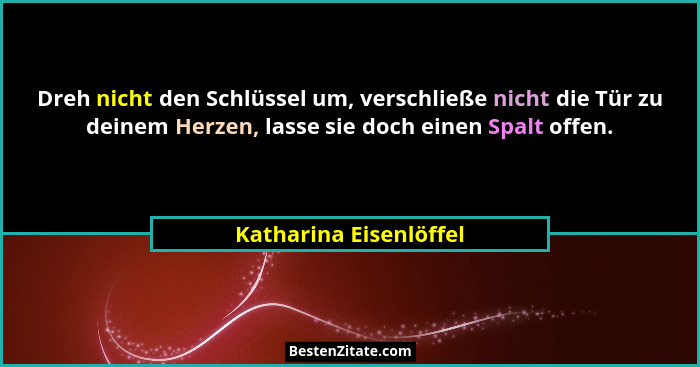 Dreh nicht den Schlüssel um, verschließe nicht die Tür zu deinem Herzen, lasse sie doch einen Spalt offen.... - Katharina Eisenlöffel
