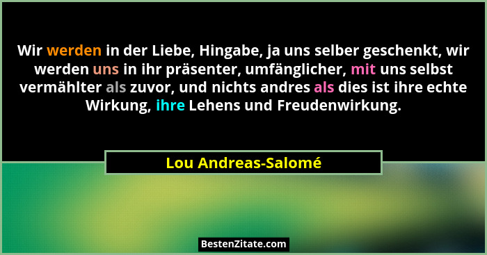 Wir werden in der Liebe, Hingabe, ja uns selber geschenkt, wir werden uns in ihr präsenter, umfänglicher, mit uns selbst vermählt... - Lou Andreas-Salomé