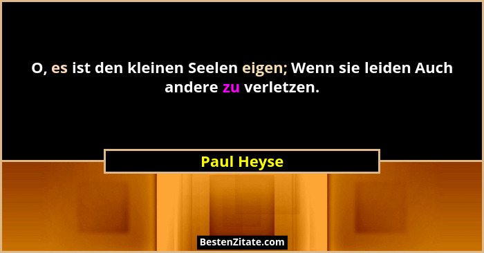 O, es ist den kleinen Seelen eigen; Wenn sie leiden Auch andere zu verletzen.... - Paul Heyse