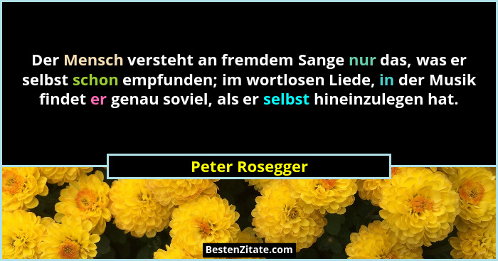 Der Mensch versteht an fremdem Sange nur das, was er selbst schon empfunden; im wortlosen Liede, in der Musik findet er genau soviel,... - Peter Rosegger