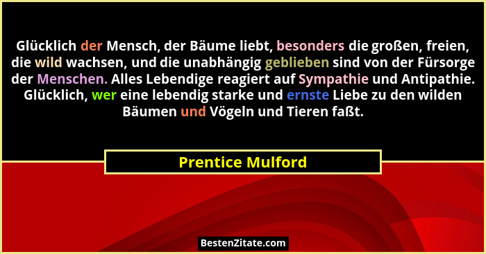 Glücklich der Mensch, der Bäume liebt, besonders die großen, freien, die wild wachsen, und die unabhängig geblieben sind von der Fü... - Prentice Mulford