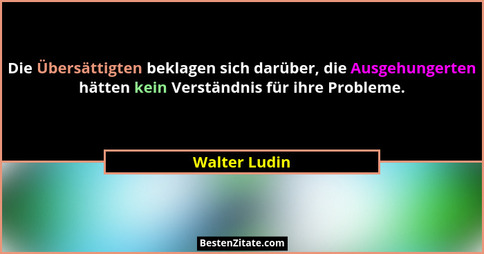 Die Übersättigten beklagen sich darüber, die Ausgehungerten hätten kein Verständnis für ihre Probleme.... - Walter Ludin