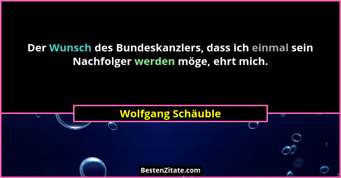 Der Wunsch des Bundeskanzlers, dass ich einmal sein Nachfolger werden möge, ehrt mich.... - Wolfgang Schäuble
