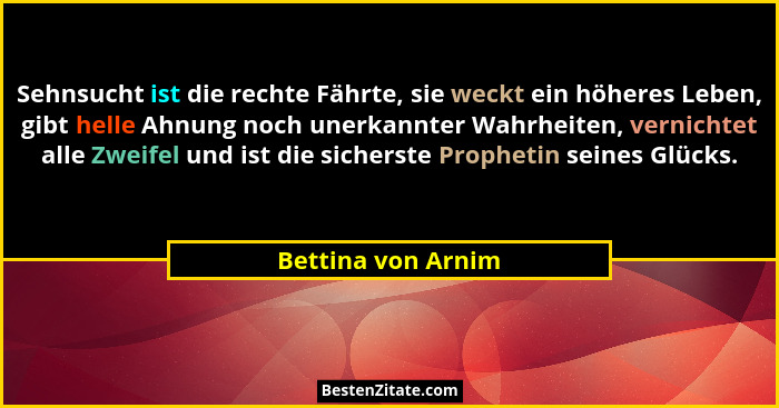 Sehnsucht ist die rechte Fährte, sie weckt ein höheres Leben, gibt helle Ahnung noch unerkannter Wahrheiten, vernichtet alle Zweif... - Bettina von Arnim