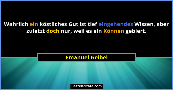 Wahrlich ein köstliches Gut ist tief eingehendes Wissen, aber zuletzt doch nur, weil es ein Können gebiert.... - Emanuel Geibel