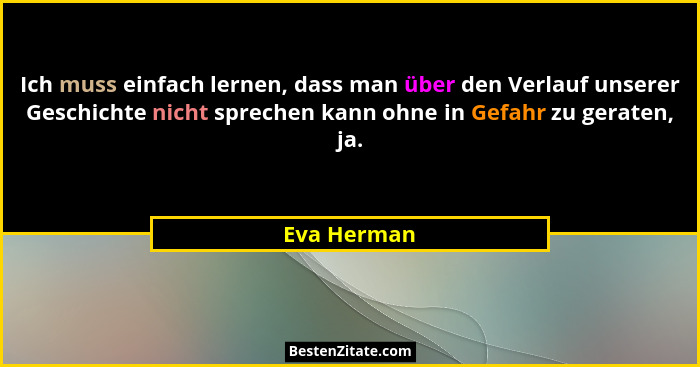Ich muss einfach lernen, dass man über den Verlauf unserer Geschichte nicht sprechen kann ohne in Gefahr zu geraten, ja.... - Eva Herman