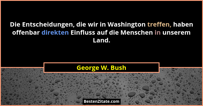 Die Entscheidungen, die wir in Washington treffen, haben offenbar direkten Einfluss auf die Menschen in unserem Land.... - George W. Bush