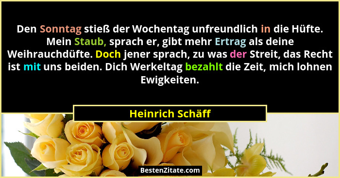 Den Sonntag stieß der Wochentag unfreundlich in die Hüfte. Mein Staub, sprach er, gibt mehr Ertrag als deine Weihrauchdüfte. Doch je... - Heinrich Schäff