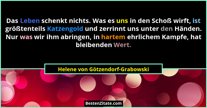 Das Leben schenkt nichts. Was es uns in den Schoß wirft, ist größtenteils Katzengold und zerrinnt uns unter den Händ... - Helene von Götzendorf-Grabowski