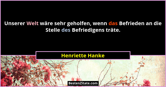 Unserer Welt wäre sehr geholfen, wenn das Befrieden an die Stelle des Befriedigens träte.... - Henriette Hanke