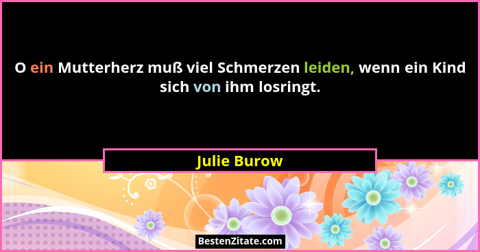 O ein Mutterherz muß viel Schmerzen leiden, wenn ein Kind sich von ihm losringt.... - Julie Burow