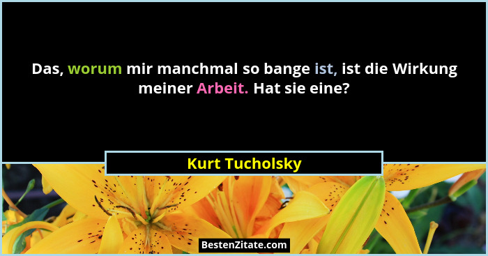 Das, worum mir manchmal so bange ist, ist die Wirkung meiner Arbeit. Hat sie eine?... - Kurt Tucholsky