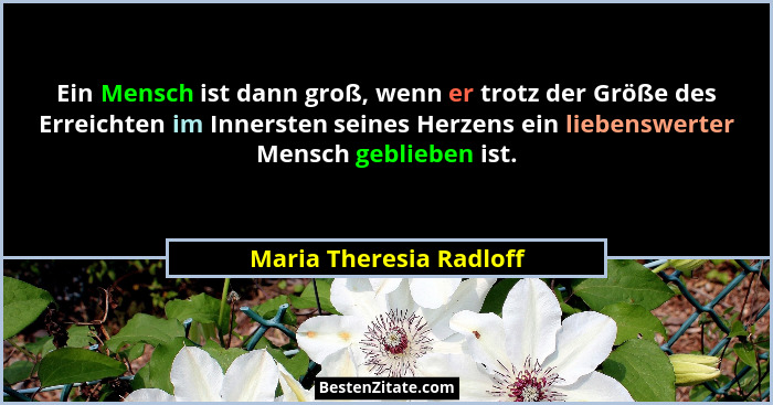 Ein Mensch ist dann groß, wenn er trotz der Größe des Erreichten im Innersten seines Herzens ein liebenswerter Mensch geblieb... - Maria Theresia Radloff