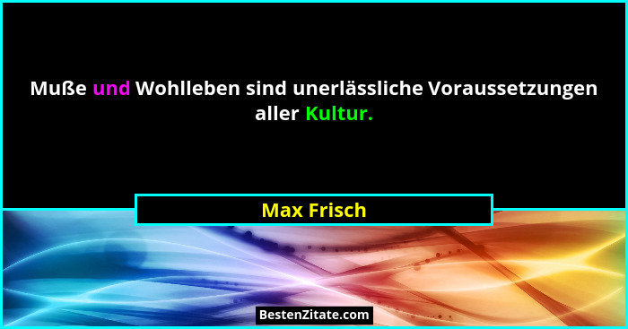 Muße und Wohlleben sind unerlässliche Voraussetzungen aller Kultur.... - Max Frisch