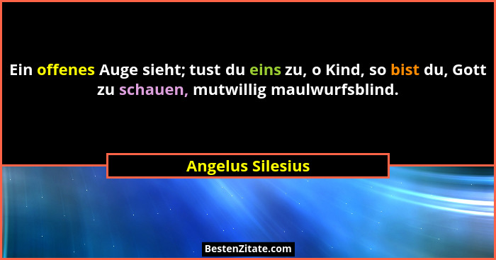 Ein offenes Auge sieht; tust du eins zu, o Kind, so bist du, Gott zu schauen, mutwillig maulwurfsblind.... - Angelus Silesius