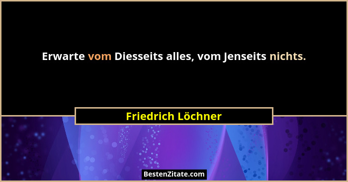 Erwarte vom Diesseits alles, vom Jenseits nichts.... - Friedrich Löchner