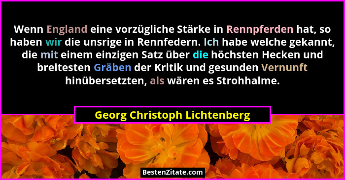 Wenn England eine vorzügliche Stärke in Rennpferden hat, so haben wir die unsrige in Rennfedern. Ich habe welche gekannt... - Georg Christoph Lichtenberg