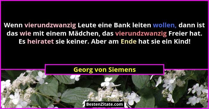 Wenn vierundzwanzig Leute eine Bank leiten wollen, dann ist das wie mit einem Mädchen, das vierundzwanzig Freier hat. Es heiratet... - Georg von Siemens