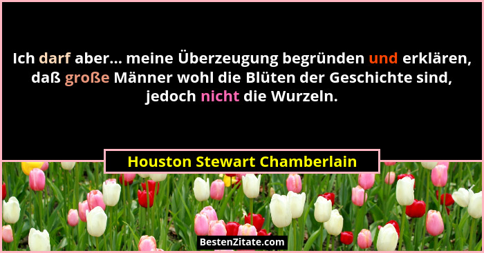 Ich darf aber... meine Überzeugung begründen und erklären, daß große Männer wohl die Blüten der Geschichte sind, jedoch... - Houston Stewart Chamberlain