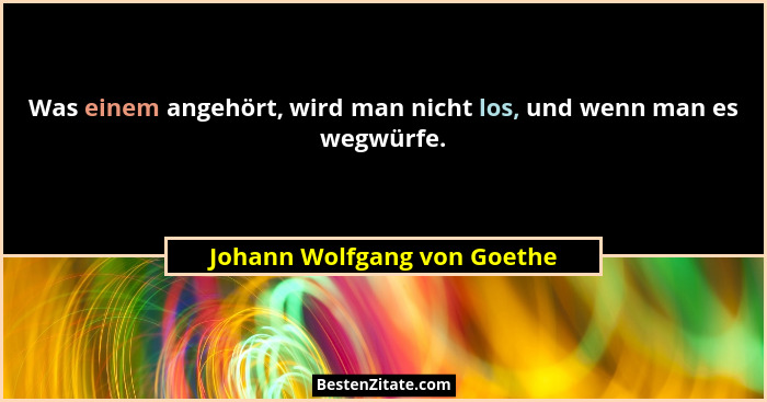 Was einem angehört, wird man nicht los, und wenn man es wegwürfe.... - Johann Wolfgang von Goethe