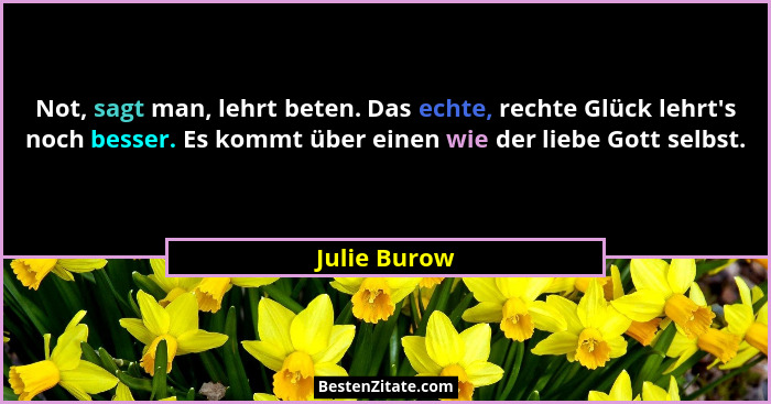 Not, sagt man, lehrt beten. Das echte, rechte Glück lehrt's noch besser. Es kommt über einen wie der liebe Gott selbst.... - Julie Burow