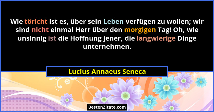 Wie töricht ist es, über sein Leben verfügen zu wollen; wir sind nicht einmal Herr über den morgigen Tag! Oh, wie unsinnig ist... - Lucius Annaeus Seneca