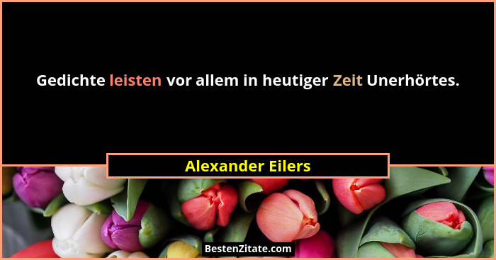 Gedichte leisten vor allem in heutiger Zeit Unerhörtes.... - Alexander Eilers