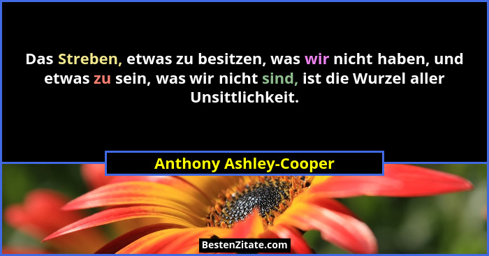 Das Streben, etwas zu besitzen, was wir nicht haben, und etwas zu sein, was wir nicht sind, ist die Wurzel aller Unsittlichkei... - Anthony Ashley-Cooper