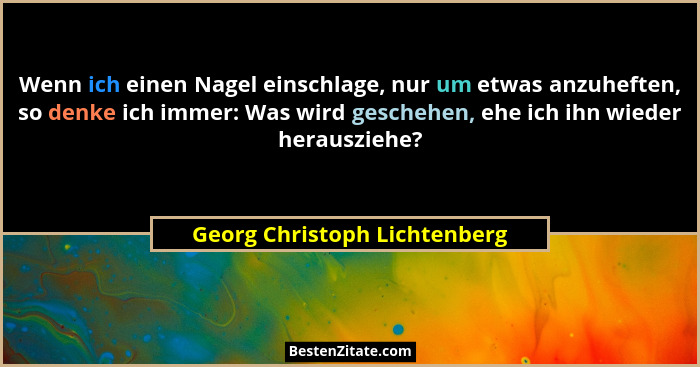 Wenn ich einen Nagel einschlage, nur um etwas anzuheften, so denke ich immer: Was wird geschehen, ehe ich ihn wieder her... - Georg Christoph Lichtenberg