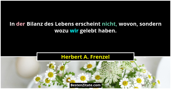 In der Bilanz des Lebens erscheint nicht, wovon, sondern wozu wir gelebt haben.... - Herbert A. Frenzel