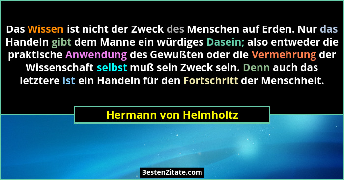 Das Wissen ist nicht der Zweck des Menschen auf Erden. Nur das Handeln gibt dem Manne ein würdiges Dasein; also entweder die p... - Hermann von Helmholtz