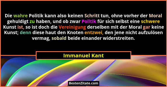 Die wahre Politik kann also keinen Schritt tun, ohne vorher der Moral gehuldigt zu haben, und ob zwar Politik für sich selbst eine sch... - Immanuel Kant