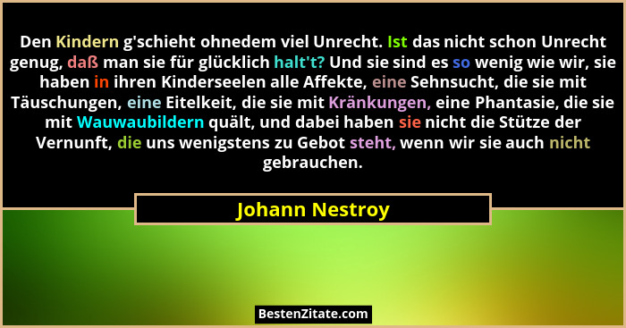 Den Kindern g'schieht ohnedem viel Unrecht. Ist das nicht schon Unrecht genug, daß man sie für glücklich halt't? Und sie sind... - Johann Nestroy