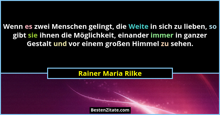 Wenn es zwei Menschen gelingt, die Weite in sich zu lieben, so gibt sie ihnen die Möglichkeit, einander immer in ganzer Gestalt u... - Rainer Maria Rilke
