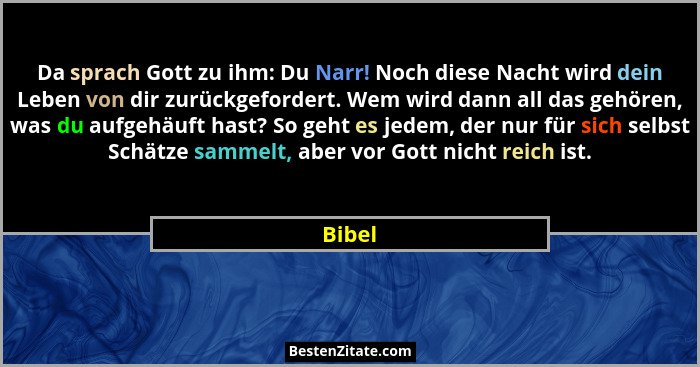 Da sprach Gott zu ihm: Du Narr! Noch diese Nacht wird dein Leben von dir zurückgefordert. Wem wird dann all das gehören, was du aufgehäuft has... - Bibel