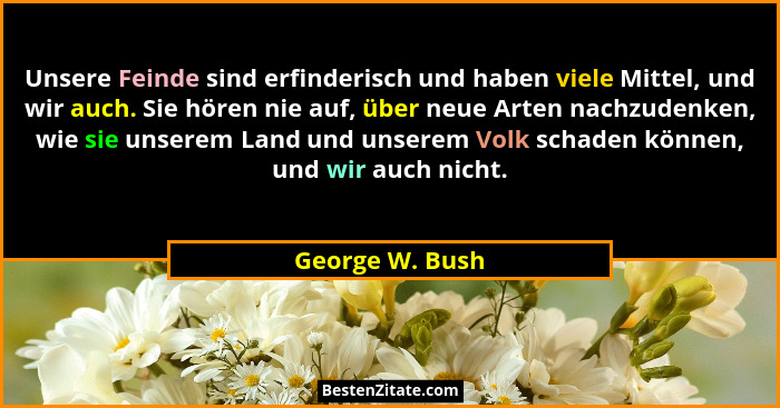 Unsere Feinde sind erfinderisch und haben viele Mittel, und wir auch. Sie hören nie auf, über neue Arten nachzudenken, wie sie unsere... - George W. Bush