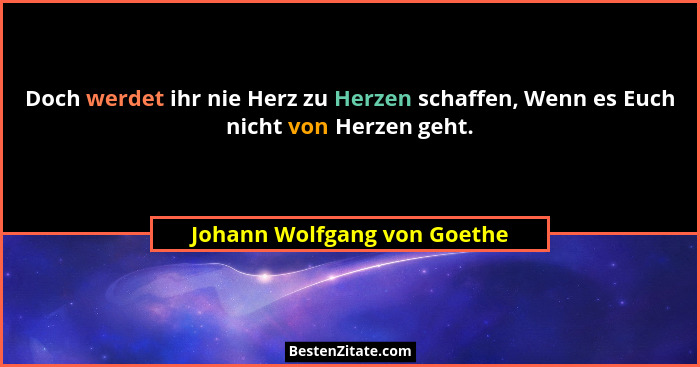 Doch werdet ihr nie Herz zu Herzen schaffen, Wenn es Euch nicht von Herzen geht.... - Johann Wolfgang von Goethe