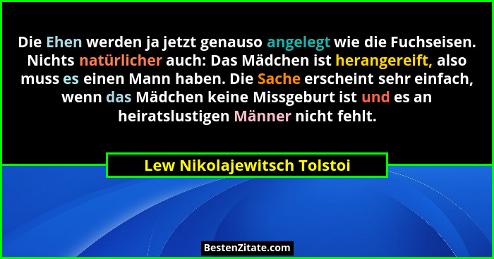 Die Ehen werden ja jetzt genauso angelegt wie die Fuchseisen. Nichts natürlicher auch: Das Mädchen ist herangereift, also... - Lew Nikolajewitsch Tolstoi