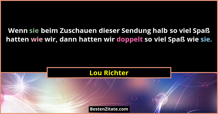 Wenn sie beim Zuschauen dieser Sendung halb so viel Spaß hatten wie wir, dann hatten wir doppelt so viel Spaß wie sie.... - Lou Richter