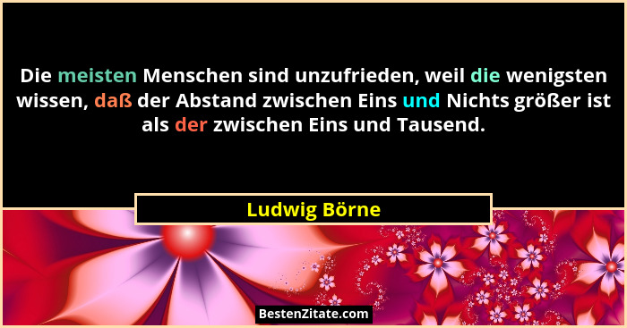Die meisten Menschen sind unzufrieden, weil die wenigsten wissen, daß der Abstand zwischen Eins und Nichts größer ist als der zwischen... - Ludwig Börne