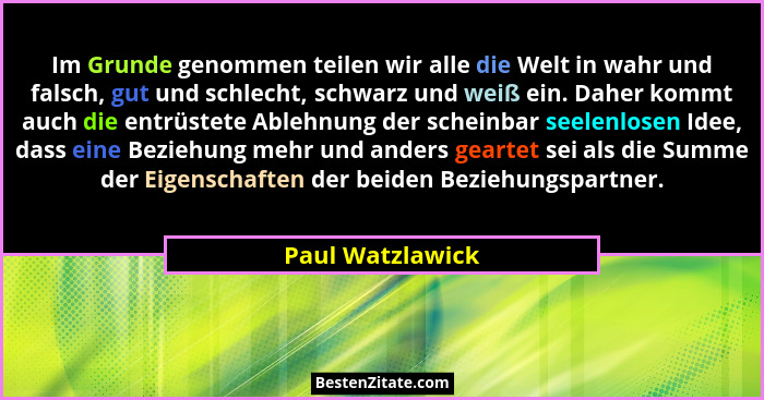 Im Grunde genommen teilen wir alle die Welt in wahr und falsch, gut und schlecht, schwarz und weiß ein. Daher kommt auch die entrüst... - Paul Watzlawick