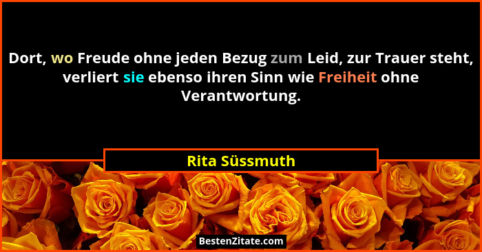 Dort, wo Freude ohne jeden Bezug zum Leid, zur Trauer steht, verliert sie ebenso ihren Sinn wie Freiheit ohne Verantwortung.... - Rita Süssmuth