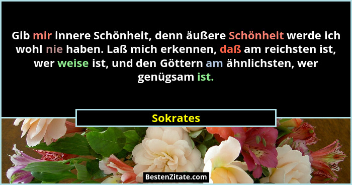 Gib mir innere Schönheit, denn äußere Schönheit werde ich wohl nie haben. Laß mich erkennen, daß am reichsten ist, wer weise ist, und den G... - Sokrates