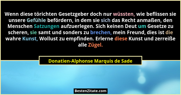 Wenn diese törichten Gesetzgeber doch nur wüssten, wie beflissen sie unsere Gefühle befördern, in dem sie sich das... - Donatien-Alphonse Marquis de Sade