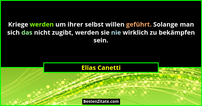 Kriege werden um ihrer selbst willen geführt. Solange man sich das nicht zugibt, werden sie nie wirklich zu bekämpfen sein.... - Elias Canetti