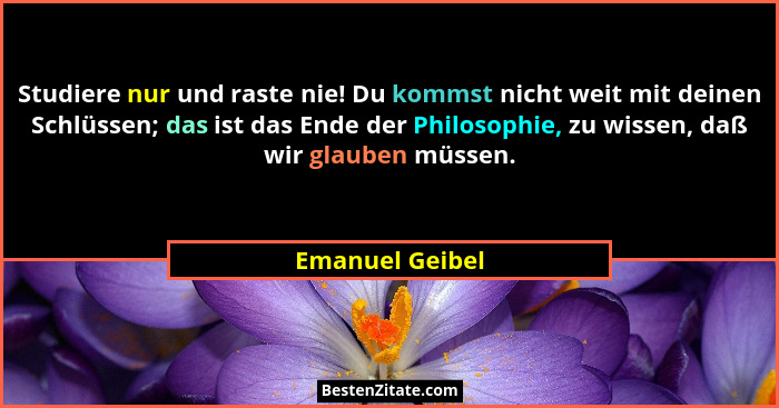 Studiere nur und raste nie! Du kommst nicht weit mit deinen Schlüssen; das ist das Ende der Philosophie, zu wissen, daß wir glauben m... - Emanuel Geibel
