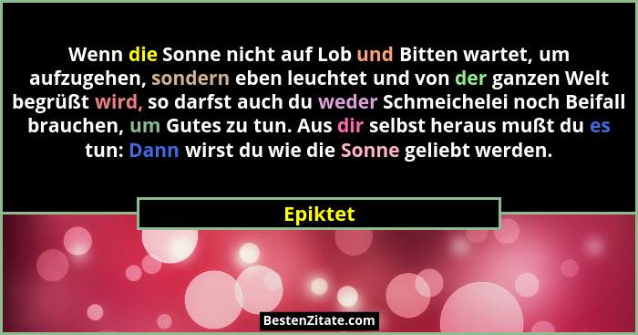 Wenn die Sonne nicht auf Lob und Bitten wartet, um aufzugehen, sondern eben leuchtet und von der ganzen Welt begrüßt wird, so darfst auch du... - Epiktet