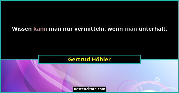 Wissen kann man nur vermitteln, wenn man unterhält.... - Gertrud Höhler